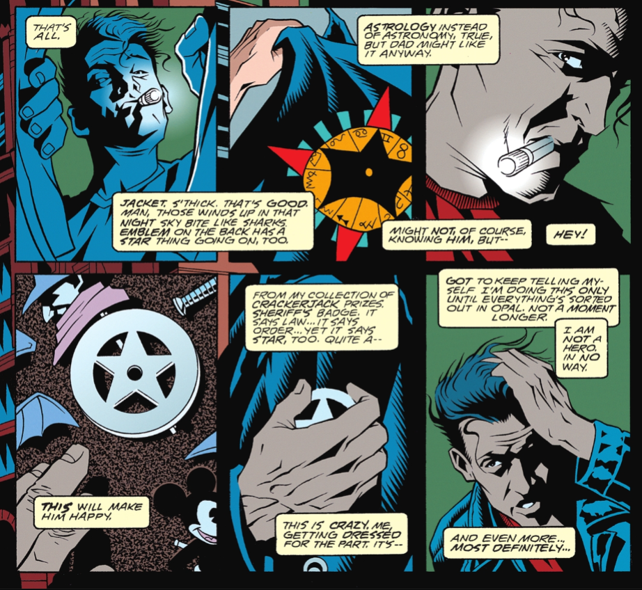 Six panels from Starman #2, showing Jack assembling his Starman costume. Panel 1: Jack looks through a closet, a small lit flashlight in his mouth. Jack's narration: That's all. Panel 2: Jack picks up a leather jacket with a star symbol on the back. Jack's narration: Jacket. S'thick. That's good. Man, those winds up in that night sky bite like sharks. Emblem on the back has a star thing going on, too. Panel 3: Closeup on Jack, flashlight still in his mouth. Jack's narration: Astroogy instead of astronomy, true, but Dad might like it anyway. Might not, of course, knowing him, but-- Panel 4: Closeup of a sherriff's star badge on a pinboard. Pins of the Shadow and Mickey Mouse are also visible. Jack's narration: This will make him happy. Panel 5: Jack pins the badge onto his jacket. Jack's narration: From my collection of Crackerjack prizes. Sherriff's badge. It says law...it says order...yet it says a star, too. Quite a-- This is crazy. Me, getting dressed for the part. It's-- Panel 6: Jack runs a hand through his hair. Jack's narration: Got to keep telling myself I'm going this only until everything's sorted out in Opal. Not a moment longer. I am not a hero. In no way. And even more...most definitely...