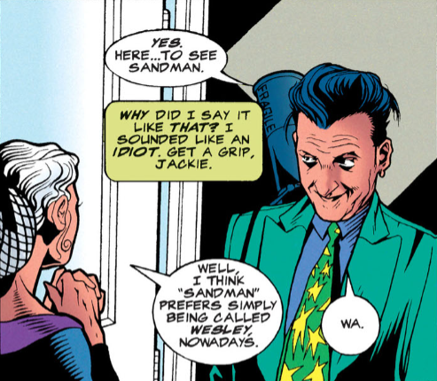 A panel from Starman #20 featuring Jack Knight talking to an elderly Dian Belmont, the wife of Wesley Dodds (Sandman). Jack has a slightly goofy look on his face. Jack: Yes. Here...to see Sandman. Jack's narration: Why did I say it like that? I sounded like an idiot. Get a grip, Jackie. Dian: Well, I think 'Sandman' prefers simply being called Wesley, nowadays. Jack: Wa.