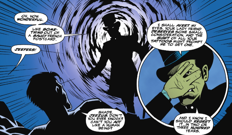 A panel from Starman #43. The Shade is stepping into a shadowy portal directly into Jack's bedroom. While Jack and Sadie were about to have sex. Shade: Oh, how wonderful. Like something out of a saucy French postcard. Sadie: Jeepers! Jack: Shade. Jeezus. Don't you every knock? Can't you act like a human being? Shade: I shall avert my eyes. Your lady friend deserves some small consideration. And the sight of all your tattoos might prompt me to get one. And I know I should regret it...in two or three hundred years.