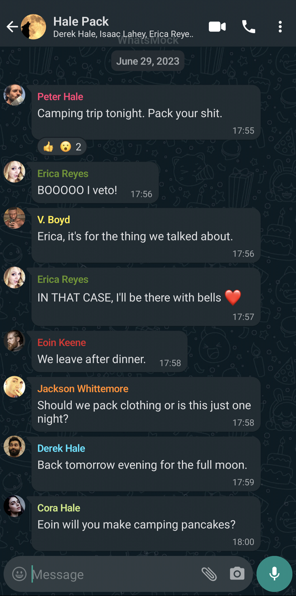 What's App Text messages: Peter Hale says: Camping trip tonight. Pack your shit.; Erica Reyes says: BOOOOO I veto!; V. Boyd says: Erica, it's for the thing we talked about.: Erica Reyes says: IN THAT CASE, I'll be there with bells. red heart emoji; Eoin Keene says: We leave after dinner.; Jackson Whittemore says: Should we pack clothing or is this just one night?; Derek Hale says: Back tomorrow evening for the full moon.; Cora Hale says: Eoin will you make camping pancakes?: End of Text Messages