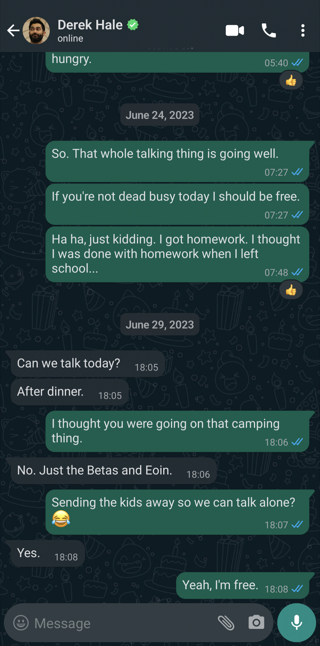 What's App Text Message: Stiles Stilinski says: So. That whole talking thing is going well.: If you're not dead busy today I should be free.; Ha ha, just kidding. I got homework. I thought I was done with homework when I left school...: Derek Hale says: Can we talk today?: After dinner.; Stiles Stilinski says: I thought you were going on that camping thing.: Derek Hale says: No. Just the Betas and Eoin.: Stiles Stilinski sais: Sending the kids away so we can talk alone? cry laughing emoji: Derek Hale says: Yes.: Stiles Stilinski says: Yeah, I'm free.: End text messages