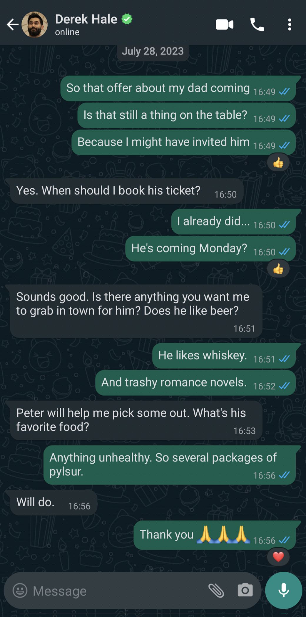 What’s App Text message; Stiles Stilinski says: So that offer about my dad coming; Is that still on the table?; Because I might have invited him; Derek Hale says: Yes. When should I book his ticket?; Stiles Stilinski says: I already did…; He’s coming Monday?; Derek Hale says: Sounds good. Is there anything you want me to grab in town for him? Does he like beer?; Stiles Stinliski says: He likes whiskey.; And trashy romance novels.; Derek Hale says: Peter will help me pick some out. What’s his favorite food?; Stiles Stilinski says: Anything unhealthy. So several packages of pylsur.; Derek Hale says: Will do.; Stiles Stilinski says: Thank you; three praying emojis; End text messages