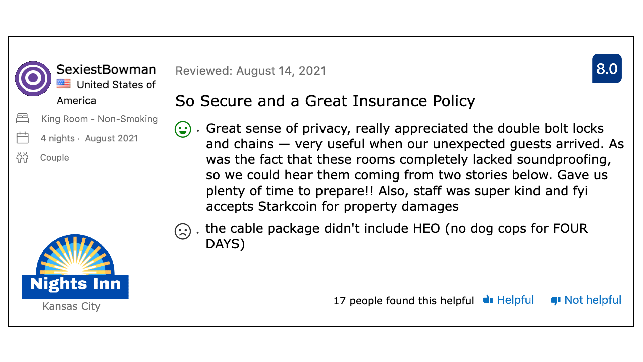 Review of a Nights Inn, by SexiestBowman. The review is titled “So Secure and a Great Insurance Policy,” and reads: Great sense of privacy, really appreciated the double bolt locks and chains — very useful when our unexpected guests arrived. As was the fact that these rooms completely lacked soundproofing, so we could hear them coming from two stories below. Gave us plenty of time to prepare!! Also, staff was super kind and fyi accepts Starkcoin for property damages. the cable package didn’t include HEO (no dog cops for FOUR DAYS). 