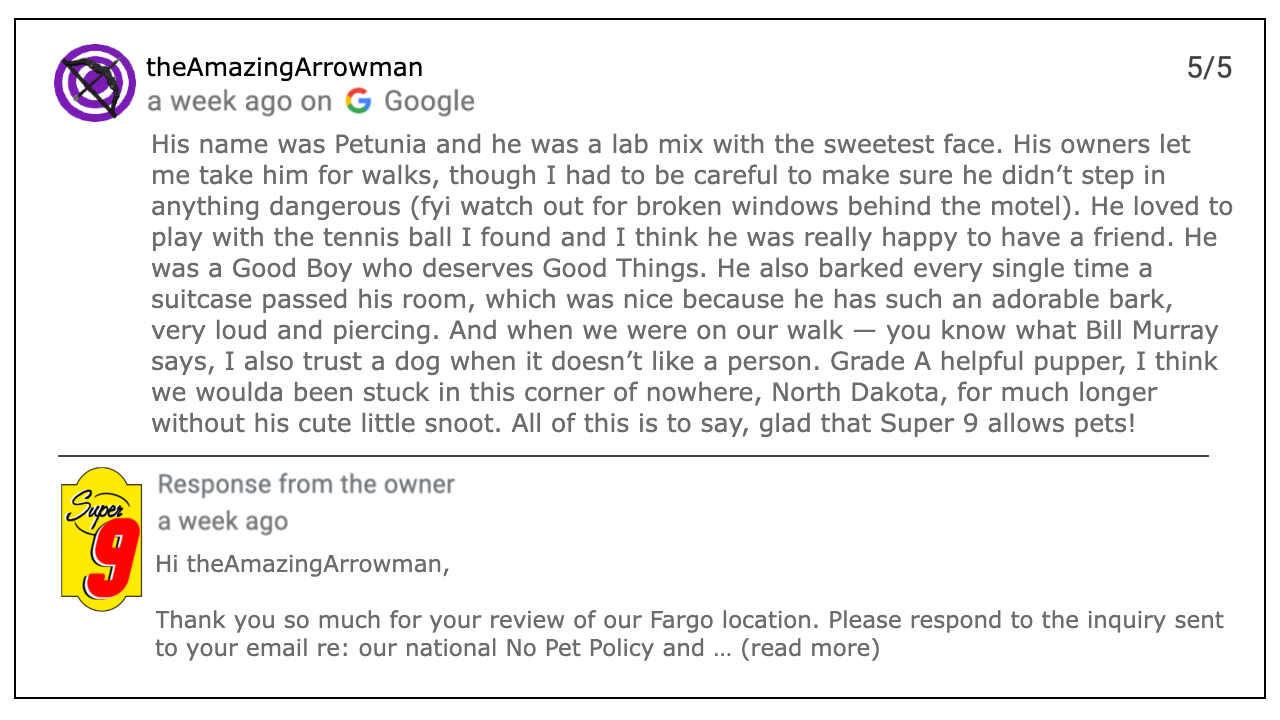 Review of Super 9, by theAmazingArrowman. The review reads: His name was Petunia and he was a lab mix with the sweetest face. His owners let me take him for walks, though I had to be careful to make sure he didn’t step in anything dangerous (fyi watch out for broken windows behind the motel). He loved to play with the tennis ball I found and I think he was really happy to have a friend. He was a Good Boy who deserves Good Things. He also barked every single time a suitcase passed his room, which was nice because he has such an adorable bark, very loud and piercing. And when we were on our walk — you know what Bill Murray says, I also trust a dog when it doesn’t like a person. Grade A helpful pupper, I think we woulda been stuck in this corner of nowhere, North Dakota, for much longer without his cute little snoot. All of this is to say, glad that Super 9 allows pets! There is a response form the owner that reads: Thank you so much for your review of our Fargo location. Please respond to the inquiry sent to your email re: our national No Pet Policy and … (read more)