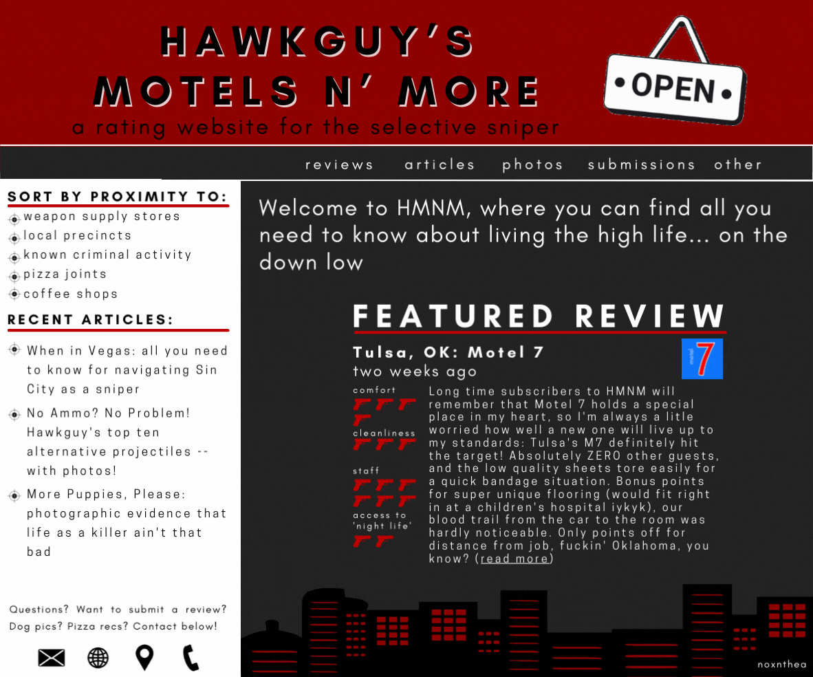 A website called 'Hawkguy's Motels n' more: a rating website for the selective sniper', with a black and red color scheme. On the left side bar is a list of options to sort the ratings by, including proximity to pizza joints, coffee shops, weapon stores, local precincts, and known criminal activity. Below are three articles titles: “When in Vegas: all you need to know about navigating Sin City as a Sniper”, “No Ammo? No Problem! Hawkguy’s guide to Alternative projectiles”, and “More Puppies, Please: photographic evidence that life as a killer ain't that bad”. In the middle of the website there is a review that reads: Long time subscribers to HMNM will remember that Motel 7 holds a special place in my heart, so I'm always a litle worried how well a new one will live up to my standards: Tulsa's M7 definitely hit the target! Absolutely ZERO other guests, and the low quality sheets tore easily for a quick bandage situation. Bonus points for super unique flooring (would fit right in at a children's hospital iykyk), our blood trail from the car to the room was hardly noticeable. Only points off for distance from job, fuckin' Oklahoma, you know? (read more)  