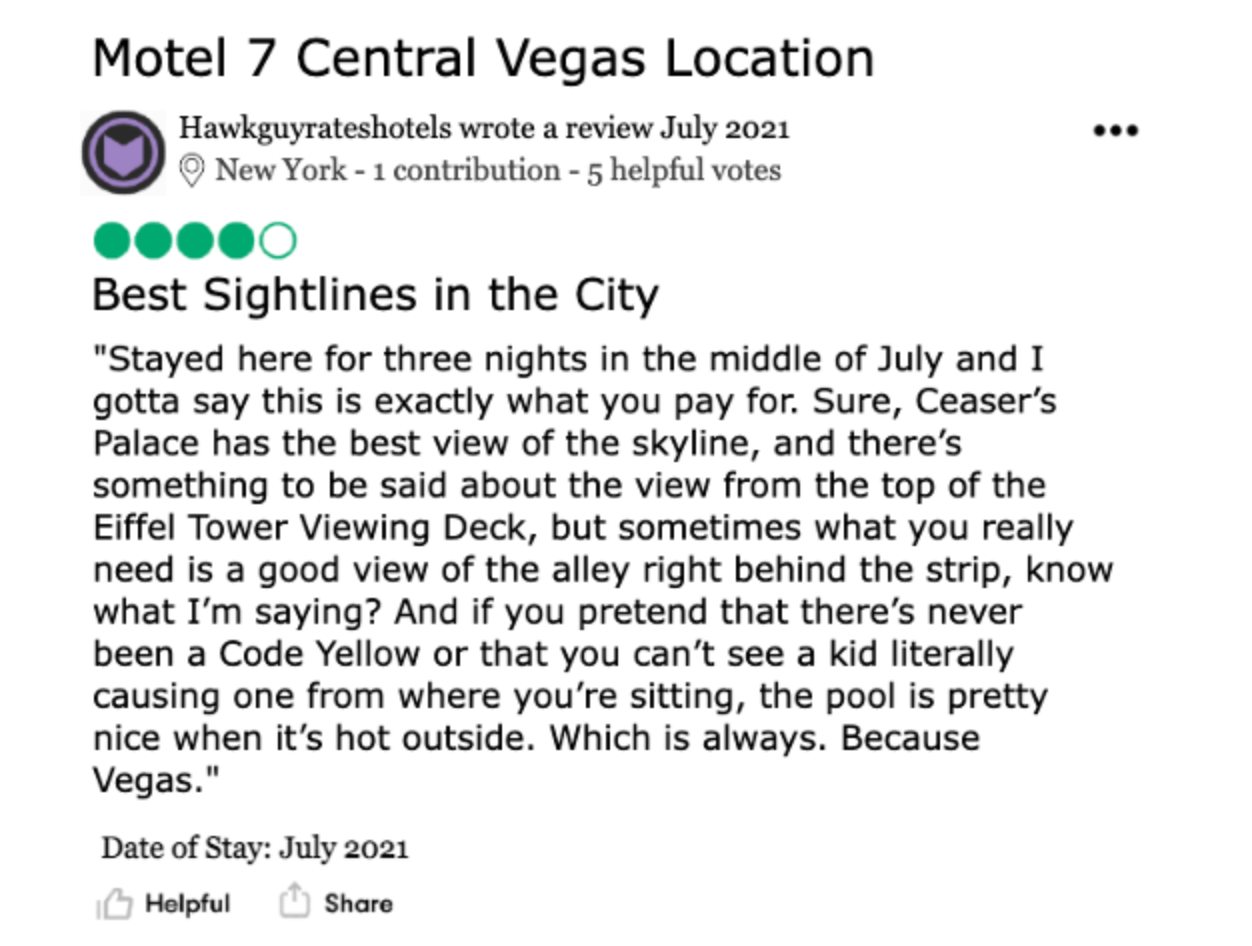 Review of a Motel 7 in Las Vegas, Nevada, by Hawkguyrateshotels. The review is titled “BEST SIGHT LINES IN THE CITY”, and reads: “Stayed here for three nights in the middle of July and I gotta say this is exactly what you pay for. Sure, Caesar’s Palace has the best view of the skyline, and there’s something to be said about the view from the top of the Eiffel Tower Viewing Deck, but sometimes what you really need is a good view of the alley right behind the strip, know what I’m saying? And if you pretend that there’s never been a Code Yellow or that you can’t see a kid literally causing one from where you’re sitting, the pool is pretty nice when it’s hot outside. Which is always. Because Vegas.”  