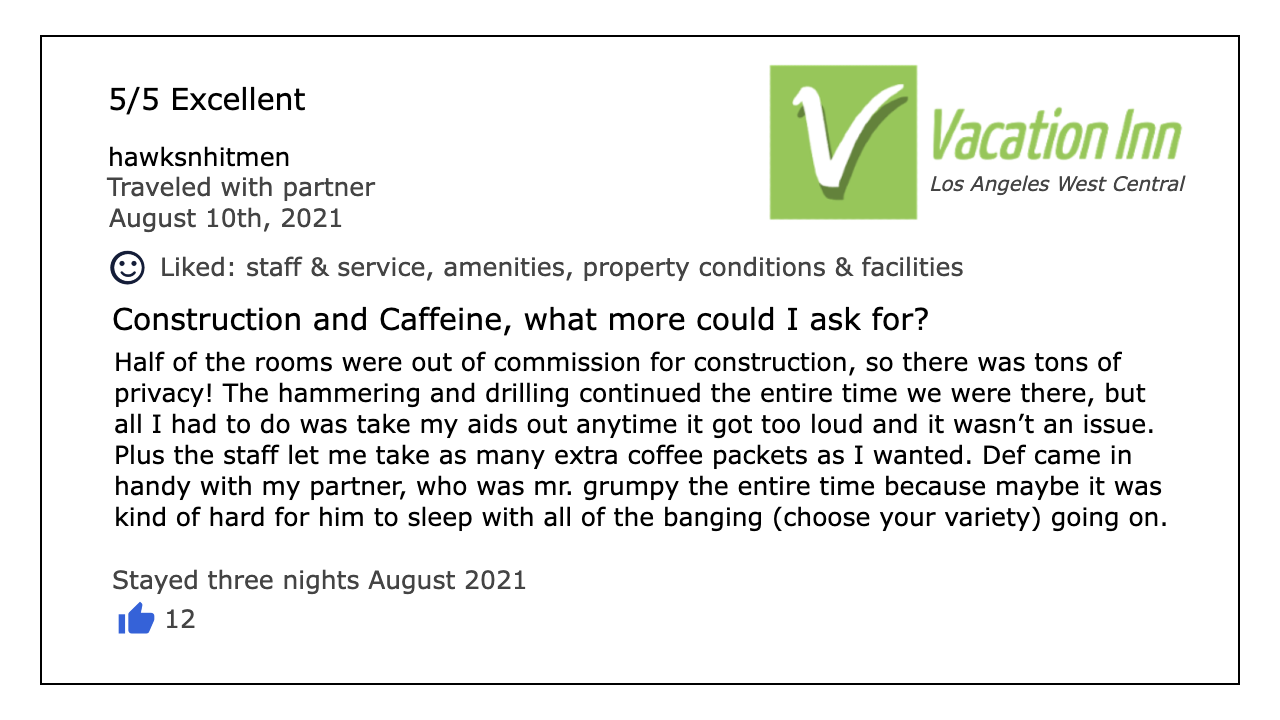 Review of a Vacation Inn, by hawksnhitmen. The review is titled “Construction and Caffeine, what more could I ask for”, and reads: Half of the rooms were out of commission for construction, so there was tons of privacy! The hammering and drilling continued the entire time we were there, but all I had to do was take my aids out anytime it got too loud and it wasn’t an issue. Plus the staff let me take as many extra coffee packets as I wanted. Def came in handy with my partner, who was mr. grumpy the entire time because maybe it was kind of hard for him to sleep with all of the banging (choose your variety) going on.