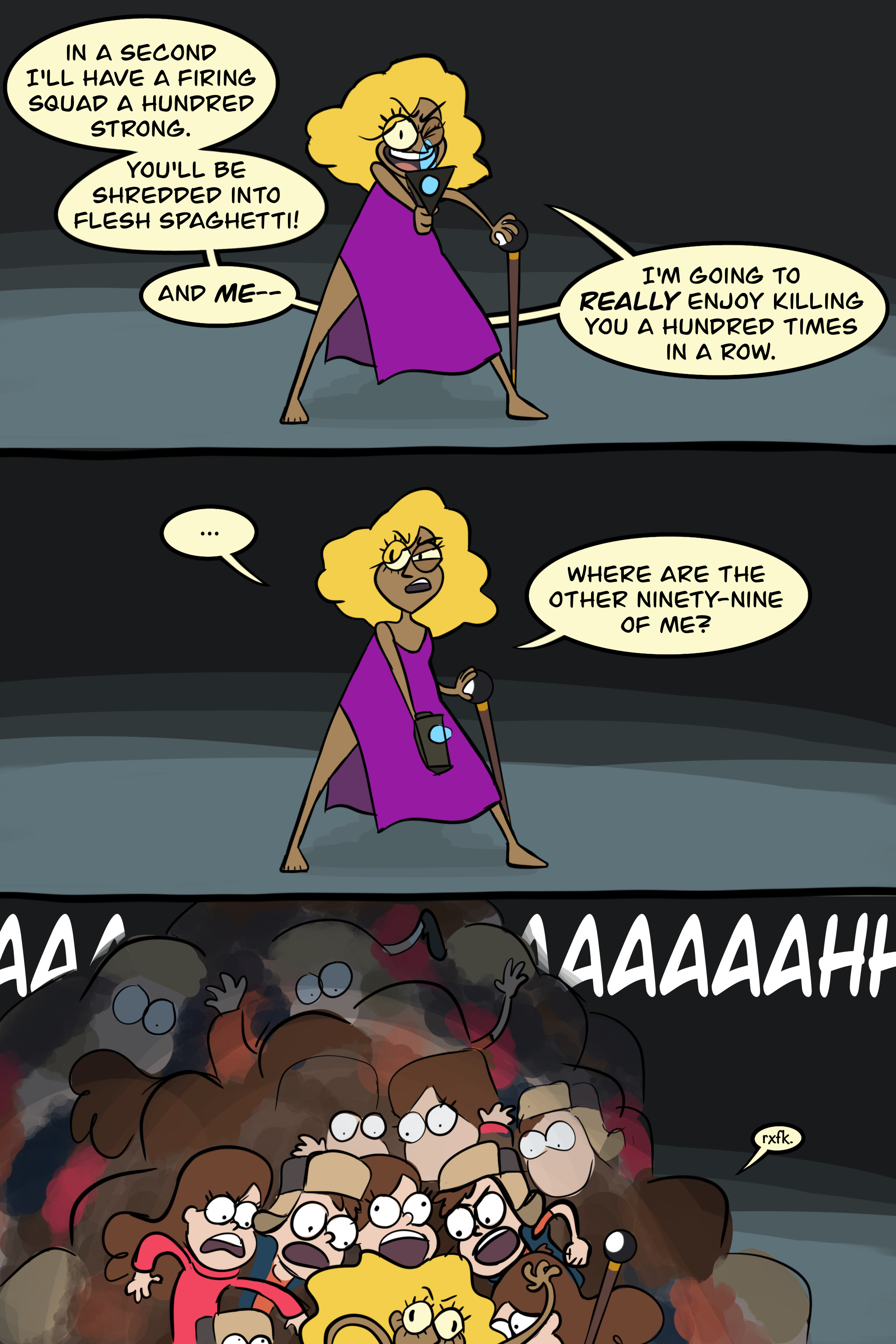 Panel one: human Bill Cipher (in a purple bedsheet toga) standing dramatically in a dark room with Ford Pines's laser gun aimed toward the viewer and a cane topped with an 8-ball in his other hand. He's grinning maniacally and saying: "In a second I'll have a firing squad a hundred strong. You'll be shredded into flesh spaghetti! And ME— I'm going to REALLY enjoy killing you a hundred times in a row." Panel two: Bill has lowered the gun and is squinting around the room uncertainly. He says, "... Where are the other ninety-nine of me?" Panel three: Bill's baffled face, flailing arms, and dropped cane are half visible at the bottom of the image. He's buried under a huge pile of screaming copies of Dipper and Mabel. (They're not all clearly drawn but there's supposed to be like fifty of them.) In a tiny voice, Bill says, "rxfk."