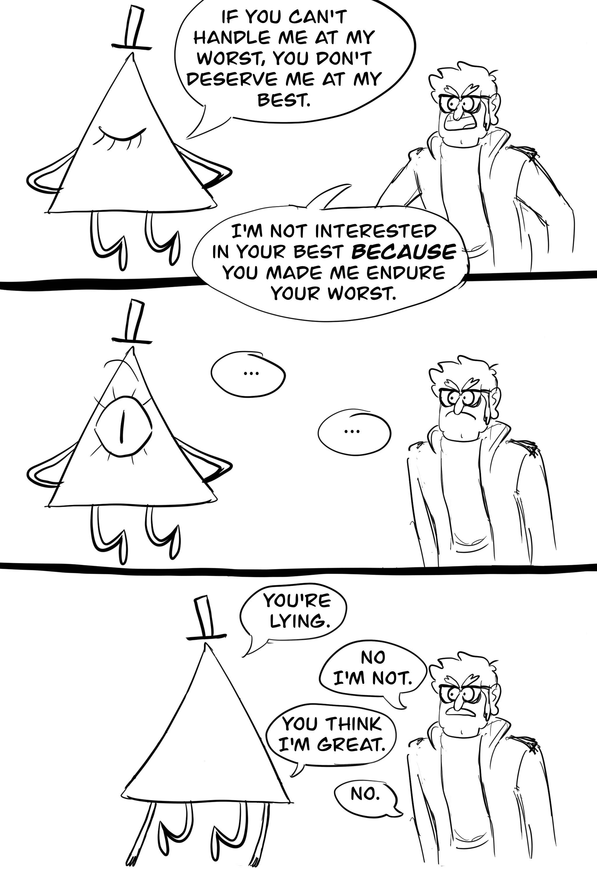 Panel one: Bill Cipher with his back to Stanford Pines, eye shut, hands behind his back, looking confident, as he says, "If you can't handle me at my worst, you don't deserve me at my best." Ford, looking angry, retorts, "I'm not interested in your best BECAUSE you made me endure your worst." Panel two: Bill's eye flies open in shock. There's a moment of tense silence. Panel three: Bill's turned around to face Ford. Bill: "You're lying." Ford: "No I'm not." Bill: "You think I'm great." Ford: "No."