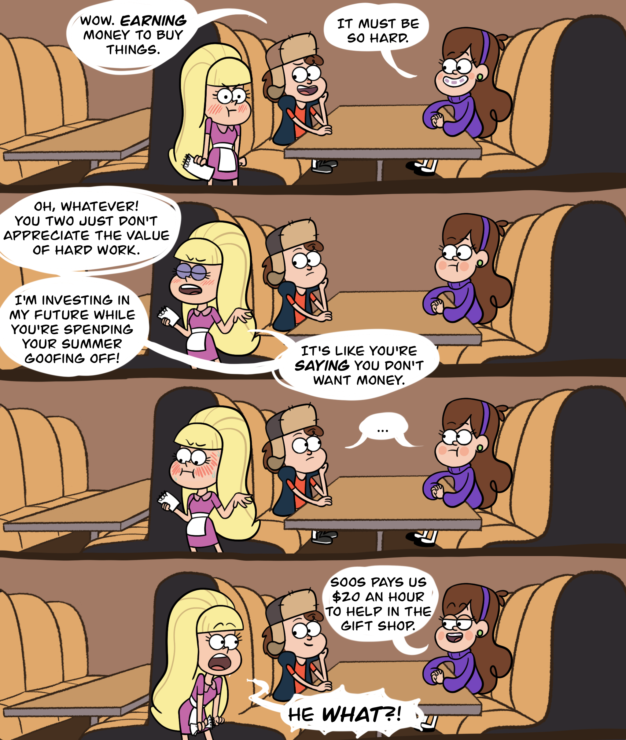 Comic featuring Pacifica Northwest, Dipper Pines, and Mabel Pines from Gravity Falls. Dipper and Mabel are sitting in a restaurant booth at Greasy's Diner and Pacifica is wearing a pink waitress's uniform and holding a notepad. Panel one: Pacifica looks embarrassed and is blushing as Dipper says "Wow, EARNING money to buy things." Mabel says, "It must be so hard." Dipper and Mabel are grinning teasingly. Panel two: Pacifica turns away from them, making a dismissive gesture with her hand, and says, "Oh, whatever! You two just don't appreciate the value of hard work. I'm investing in my future whole you're spending your summer goofing off! It's like you're SAYING you don't want money." Panel three: Pacifica, still not looking at the twins, is blushing furiously. Dipper and Mabel exchange a silent glance. Panel four: Dipper and Mabel grin at Pacifica as Mabel says, "Soos pays us $20 an hour to help in the gift shop." Jaw dropped, Pacifica stares at them and shouts, "He WHAT?!"