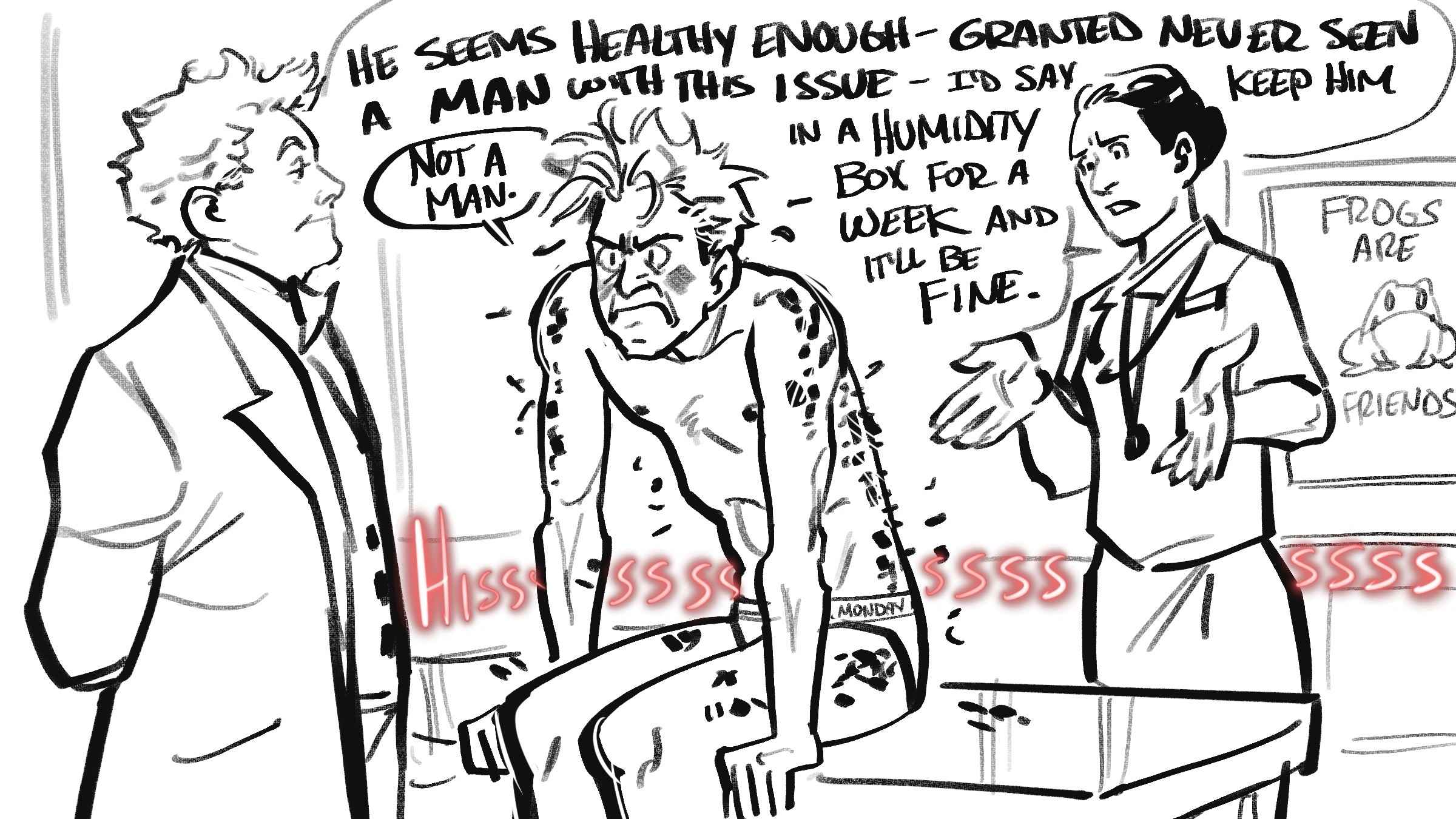 Image by Gleafer of Crowley sitting on a veterinary exam table only wearing white underwear that says 'Monday' on the band. He has a very cranky expression, his hair is a mess, and his black scales are shedding all around him. Aziraphale stands nearby in his signature bowtie, jacket and waistcoat looking a little smug. The herpetologist stands behind Crowley, examining his scales, wearing a veterinary lab coat with a stethoscope around her shoulders, who looks a little confused and has her hands up. She says 'He seems healthy enough. Granted, never seen a man with this issue. I'd say keep him in a humidity box for a week and it'll be fine.' and Crowley says, 'Not a man,' and angry red letters spell a long 'Hisssssssssssss' in the background. On the wall of the veterinary office is a poster with a friendly image of a frog, and the sign says, 'Frogs are friends.'