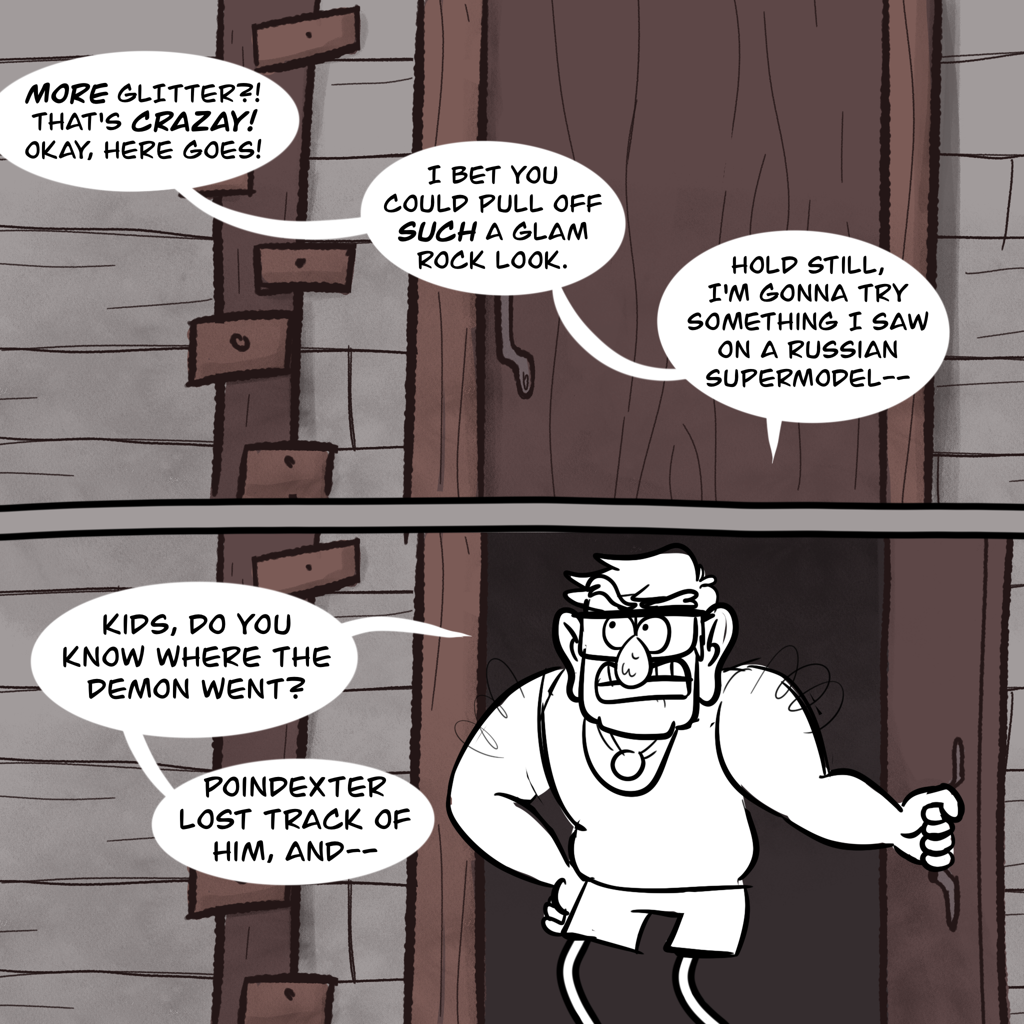 Panel one: the shut door inside of Dipper & Mabel's attic bedroom, with dialogue bubbles pointing off screen: "MORE glitter? That's crazay! I bet you could pull off SUCH a glam rock look. Hold still, I'm gonna try something I saw on a Russian supermodel—" Panel two: Grunkle Stan swings open the door, looking around skeptically. He says, "Kids, do you know where the demon went? Poindexter lost track of him, and—"