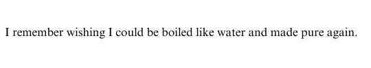 I remember wishing I could be boiled like water and made pure again.