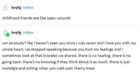 Screenshot of a Tumblr post where user boyfig says “childhood friends are like open wounds” and then reblog their own post and says “um seriously? Like I haven’t seen you since I was seven and I love you with my whole heart we stopped speaking because you hurt my feelings and I sometimes look at that bracelet we shared there is no healing there is no going back there’s no knowing if they think about it as much there is just nostalgia and aching when you walk past cherry trees”