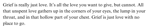 Grief is really just love It is all the love you want to give but cannot All that unspent love gathers up in the corners of your eyes the lump in your throat and in that hollow part of your chest Grief is just love with no place to go
