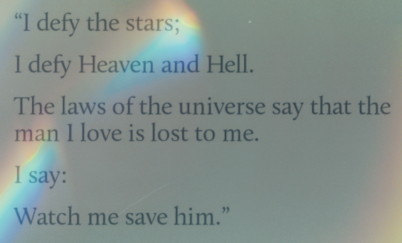 a grey background with refracted rainbow light on it and the text reads i defy the stars i defy heaven and hell the laws of the universe say that the man i love is lost to me i say watch me save him.