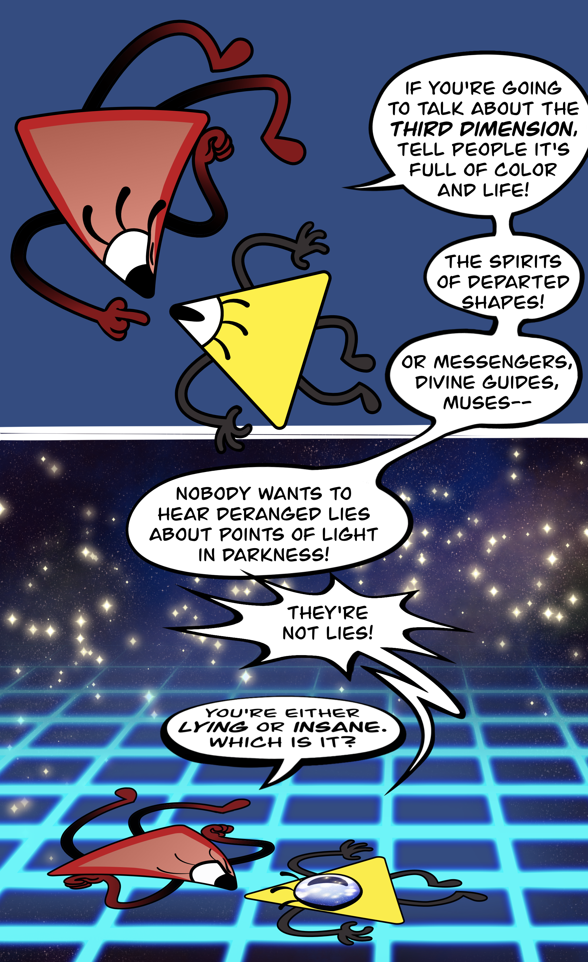 A two panel comic depicting Bill Cipher (depicted as a triangle with limbs with an eye on one corner) talking to a his mother (a larger red triangle with limbs), making eye contact with Bill. The red triangle says, "If you're going to talk about the THIRD DIMENSION, tell people it's full of color and life! The spirits of departed shapes! Or messengers, divine guides, muses— Nobody wants to hear deranged lies about points of light in darkness!" Bill shouts, "They're not lies!" The red triangle says, "You're either LYING or INSANE. Which is it?" As the conversation goes on, the comic transitions from the first panel to the second one, where Bill and the red triangle are shown to be flat objects lying down on a horizontal plane receding into the distance. Bill's eye moves from a corner to the middle of his body, so he can look upward. Above the flat plane is a deep black-blue starry night sky, i.e., points of light in darkness.