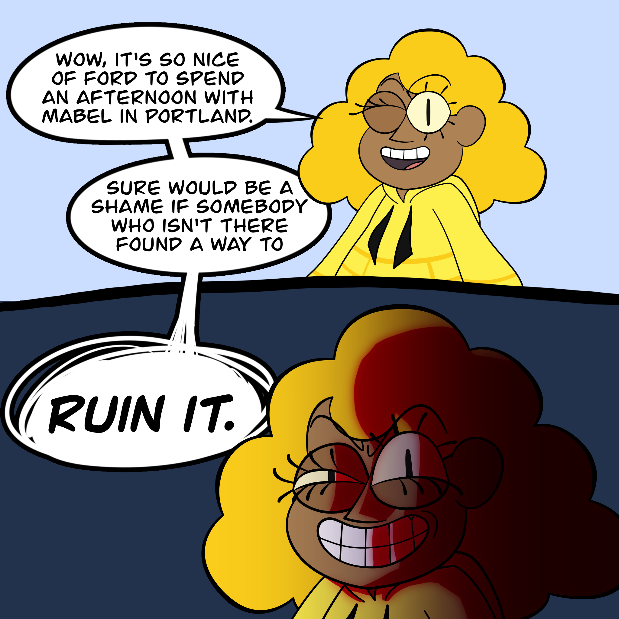 Drawing of human Bill Cipher saying, "Wow it's really nice of you to spend an afternoon with Mabel in Portland. Sure would be a shame if somebody who isn't there found a way to RUIN IT." On the last two words, the image zooms in on Bill's face, giving him an evil grin and harsh blood red shading.