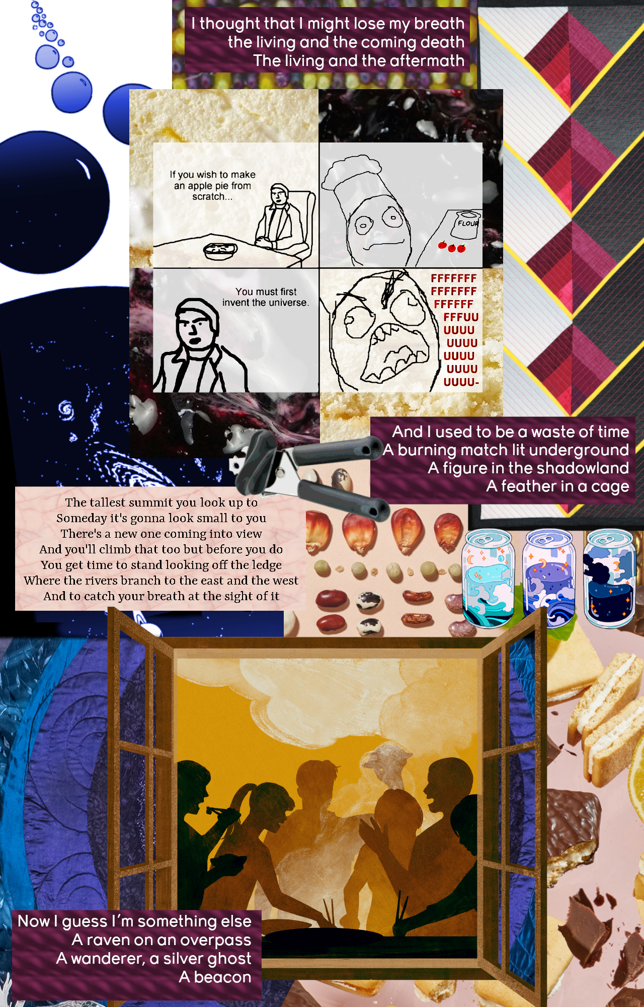 Collage of images themed around food and the universe. Bubbles blow through space opening up into the universe. There’s a rage comic that goes “If you wish to make an apple pie from scratch…” with a guy sitting patiently with a chef’s hat and apples and flour – “you must first invent the universe”, to which our chef goes “FFFUUUUUU-”. There are quilts themed after a sheaf of wheat and a night sky, and cans of soda that contain sea and stars. There’s a can opener. These things open into rows of seeds and cookies, and a warm picture of people gathered around a steaming hotpot, seen through a window embedded in the quilt-night. Overlaid across the collage are lyrics: “I thought that I might lose my breath the living and the coming death The living and the aftermath” “And I used to be a waste of time A burning match lit underground A figure in the shadowland A feather in a cage” “Now I guess I'm something else A raven on an overpass A wanderer, a silver ghost A beacon” and: “The tallest summit you look up to Someday it's gonna look small to you There's a new one coming into view And you'll climb that too but before you do You get time to stand looking off the ledge Where the rivers branch to the east and the west And to catch your breath at the sight of it”