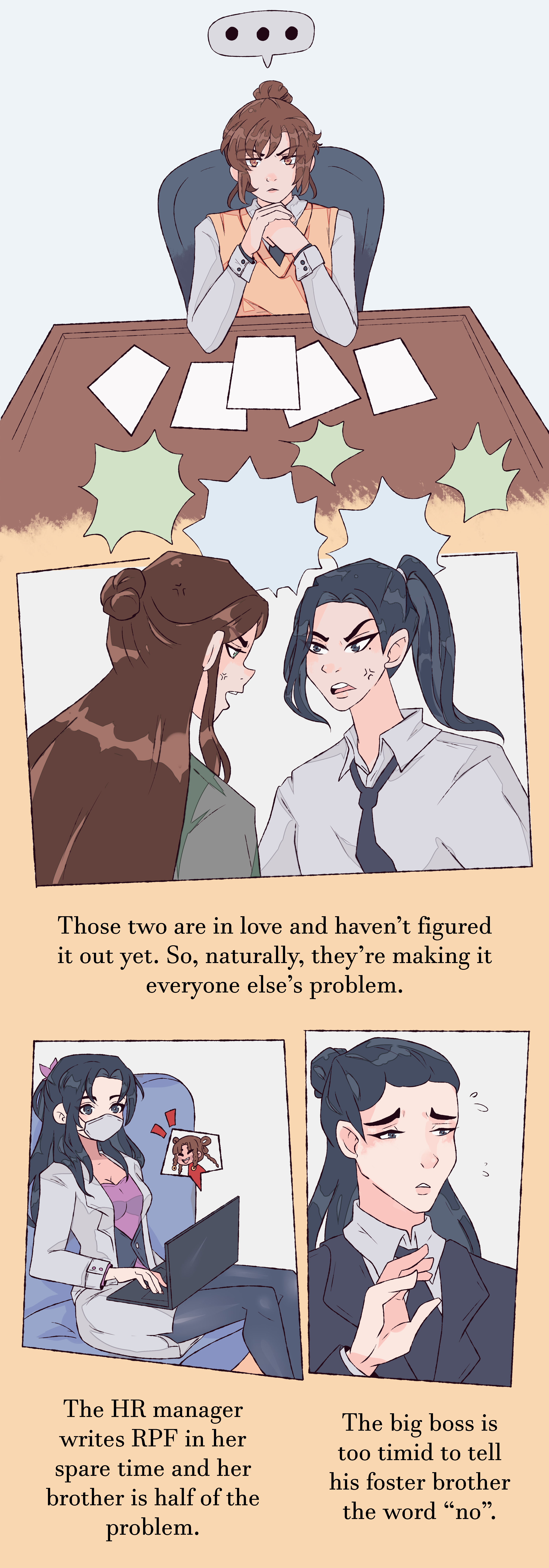 Shang Qinghua, frowning, sits at a table with papers scattered in front of him. He has an ellipsis speech bubble and his hands clasped under his chin.
In the next panel, Shen Qingqiu and Liu Qingge are arguing with the caption: Those two are in love and haven't figured it out yet. So, naturally, they're making it everyone else's problem.
Liu Mingyan is chatting to Sha Hualing on her laptop with the caption: The HR manager writes RPF in her spare time and her brother is half of the problem.
Yue Qingyuan has an anxious expression with his eyebrows tilted and is raising his hand placatingly with the caption: The big boss is too timid to tell his foster brother the word 'no'.