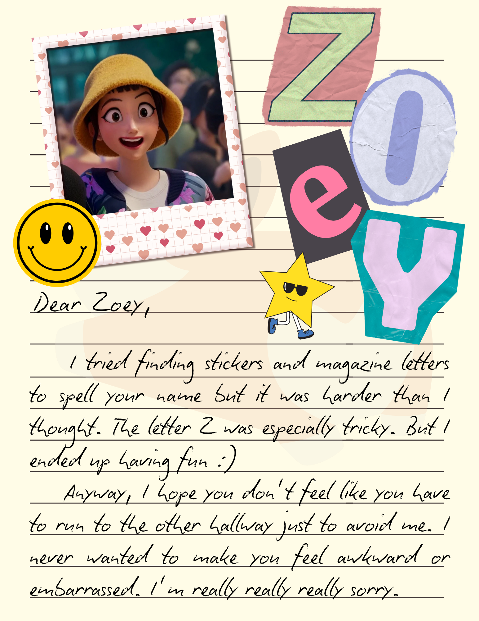 Dear Zoey, I tried finding stickers and magazine letters to spell your name but it was harder than I thought. The letter Z was especially tricky. But I ended up having fun :) Anyway, I hope you don't feel like you have to run to the other hallway just to avoid me. I never wanted to make you feel awkward or embarrassed. I'm really really really sorry.
