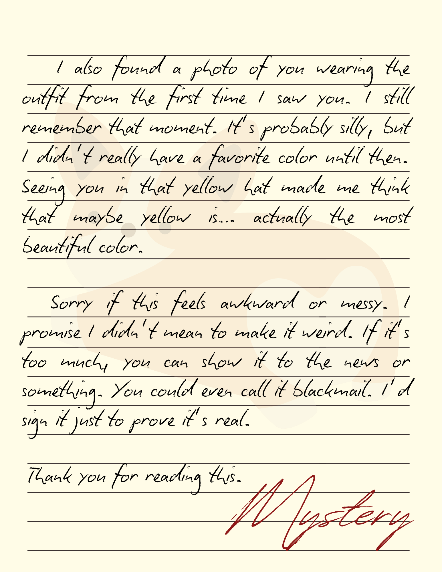 I also found a photo of you wearing the outfit from the first time I saw you. I still remember that moment. It’s probably silly, but I didn’t really have a favorite color until then. Seeing you in that yellow hat made me think that maybe yellow is… actually the most beautiful color. Sorry if this feels awkward or messy. I promise I didn’t mean to make it weird. If it’s too much, you can show it to the news or something. You could even call it blackmail. I’d sign it just to prove it’s real. Thank you for reading this. - Mystery