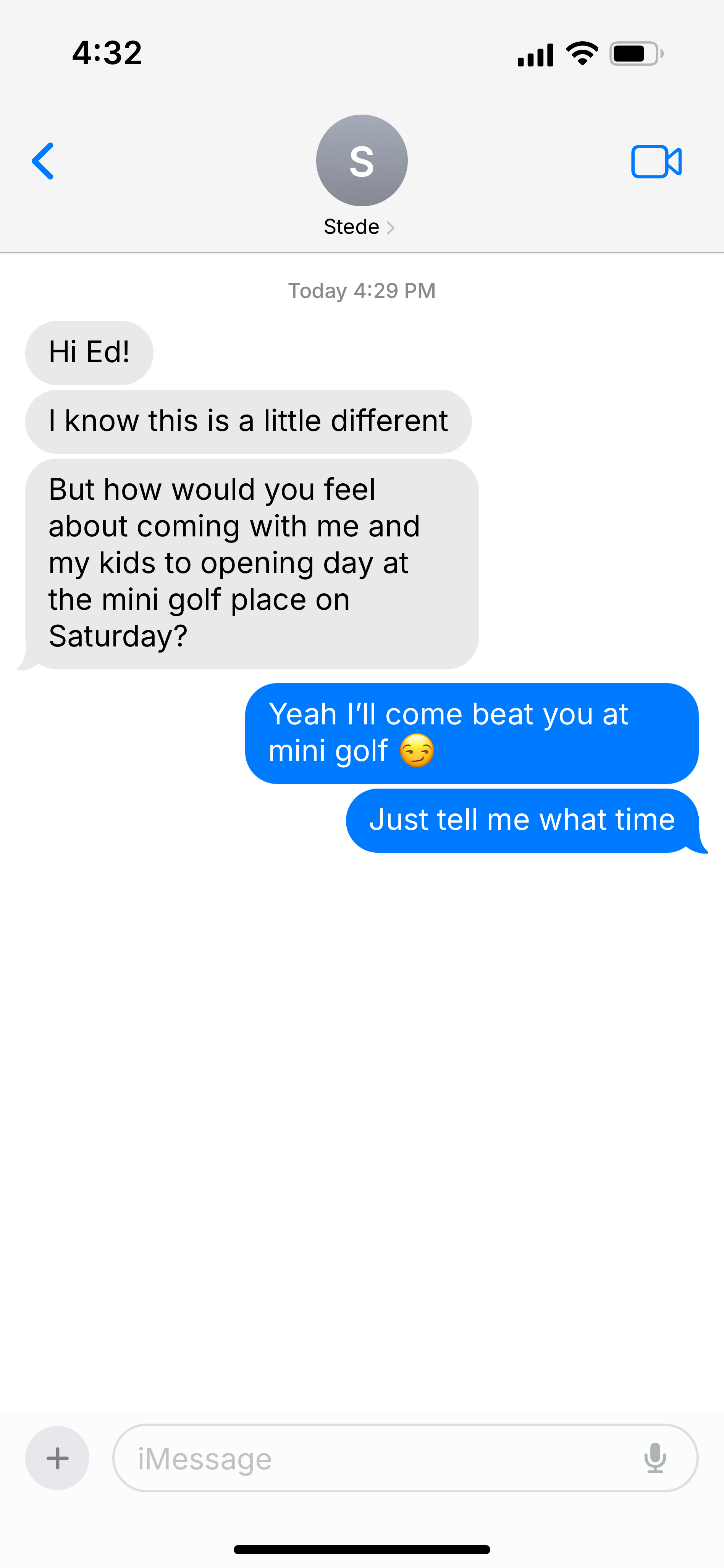 Screenshot of text messages:  Stede: Hi Ed! I know this is a little different But how would you feel about coming with me and my kids to opening day at the mini golf place on Saturday? Ed: Yeah I’ll come beat you at mini golf 😏 Just tell me what time