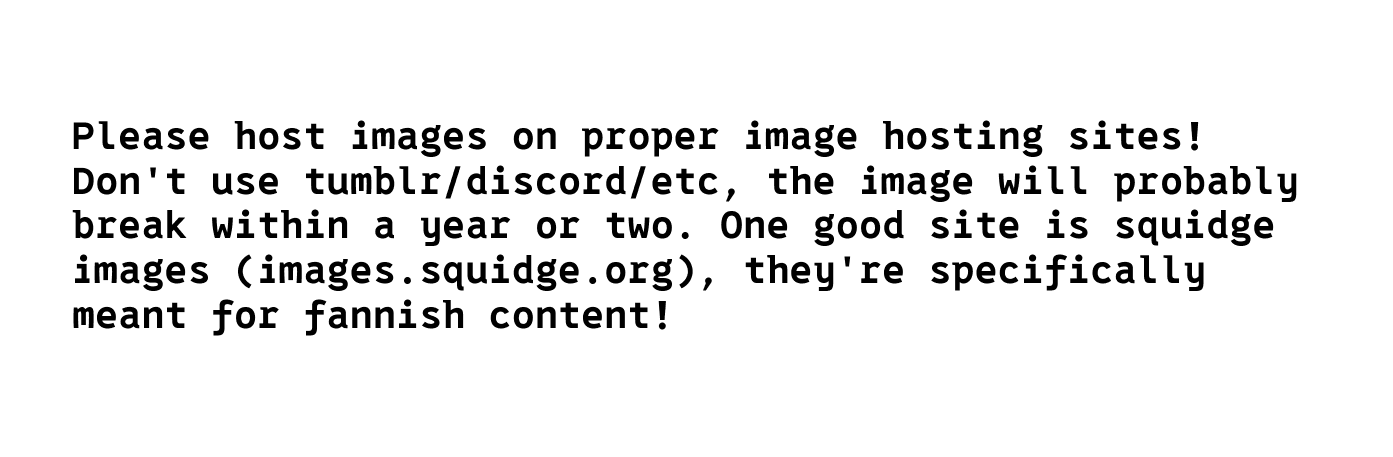 Please host images on proper image hosting sites! Don't use timblr/discord/etc, the image will probably break within a year or two. One good site is squidge images (images.squidge.org) , they're specifically meant for fannish content!