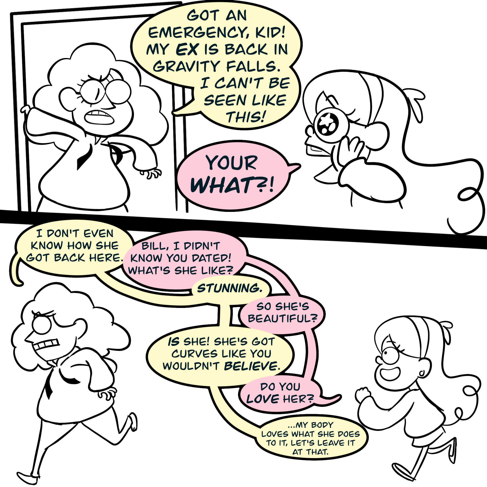 Panel four: Bill ducks in through a doorway and says "Got an emergency, kid! My EX is back in Gravity falls. I CAN'T BE SEEN LIKE THIS!" Mabel Pines squeezes her hands on her cheeks in excitement and says, "Your WHAT?" Panel five: Bill, looking worried, runs in the lead while Mabel excitedly follows, talking as they go. Bill: I don't even know how she got back here. Mabel: Bill, I didn't know you dated! What's she like? Bill: STUNNING. Mabel: So she's beautiful? Bill: IS she! She's got curves like you wouldn't BELIEVE! Mabel: Do you LOVE her? Bill: (... My body loves what she does to it, let's leave it at that.)