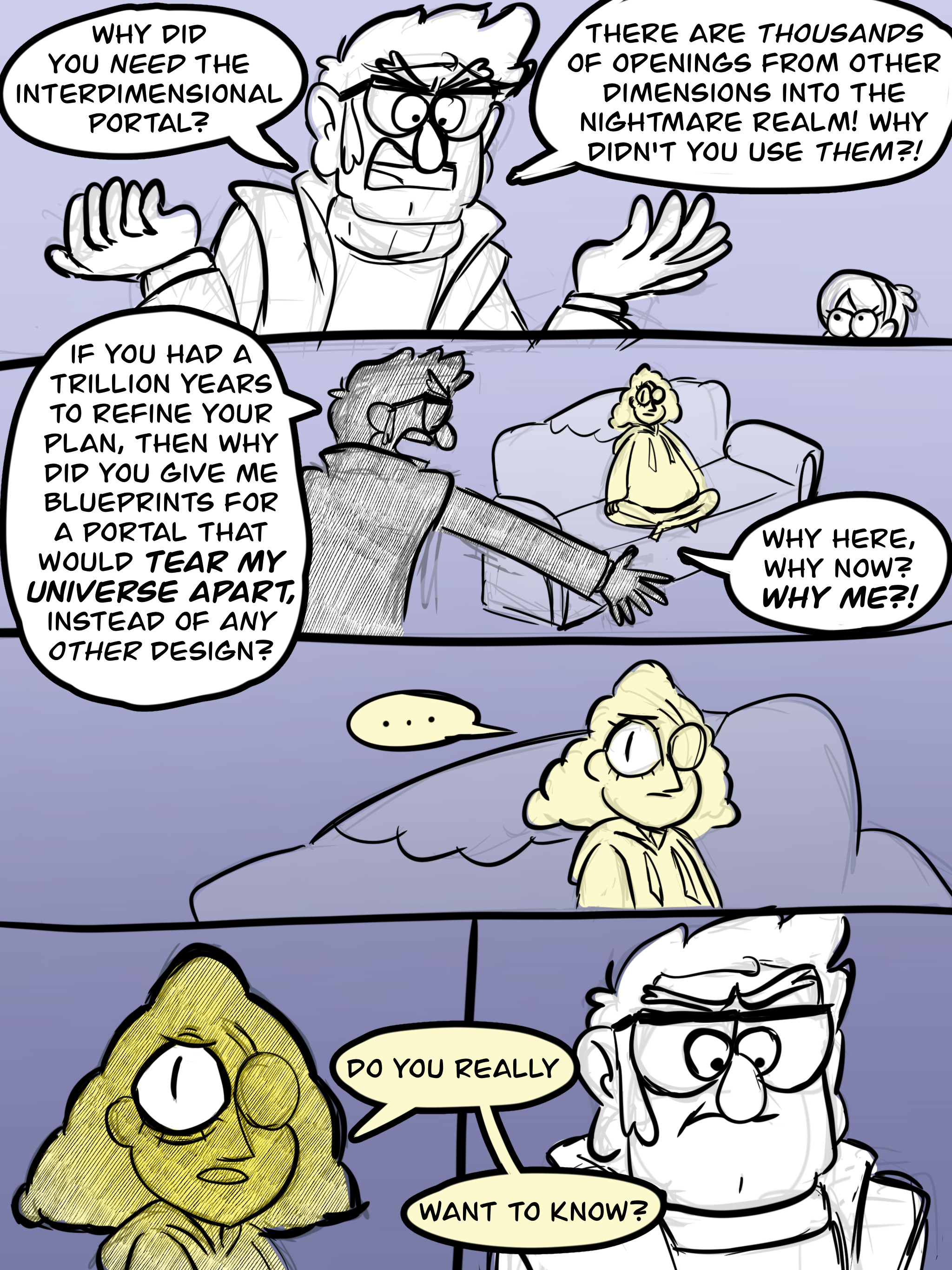 Comic panel one: Stanford Pines, looking angry, says, "Why did you NEED the interdimensional portal? There are THOUSANDS of openings from other dimensions into the nightmare realm! Why didn't you use THEM?!" Mabel is seen very small in the corner of the panel, watching Ford. Panel two: We can now see Ford is shouting at human Bill Cipher, sitting cross-legged on a sofa. Ford says, "If you had a trillion years to refine your plan, then why did you give me blueprints for a portal that would TEAR MY UNIVERSE APART, instead of ANY OTHER design? Why here, why now? WHY ME?!" Panel three: Bill, silent and serious, stares at ford. Panel four: A close up on Bill's face, shaded so that only his one open eye stands out from his silhouette, making him look like a triangle, asking, "Do you really want to know?" Panel five: a close up on Ford's face, looking half angry and half worried.