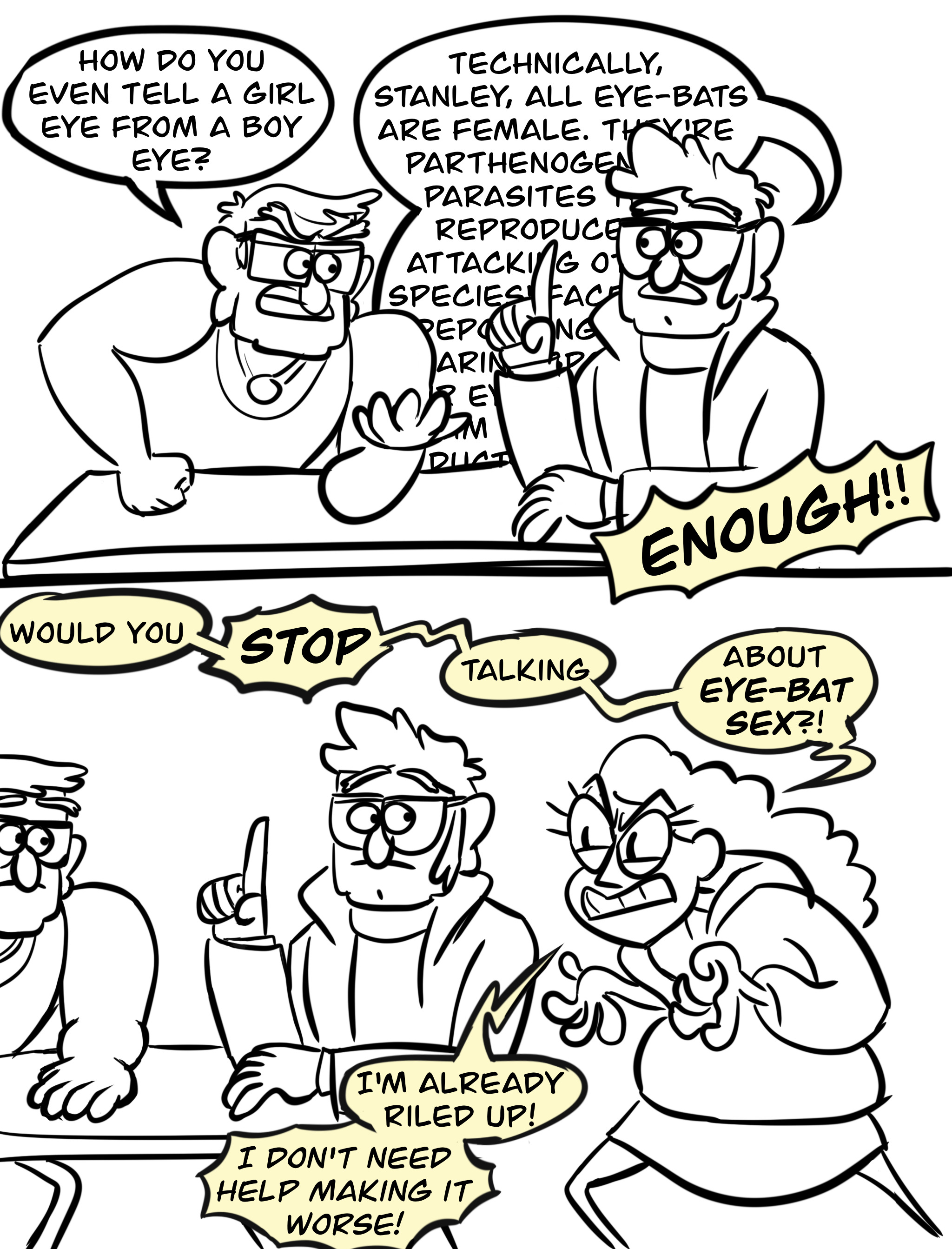 Panel one: Stan Pines and Ford Pines sitting at a table. Stan, looking irritated, asks, "How do you even tell a girl eye from a boy eye?" Ford responds with excessive detail; the word bubble goes behind his body, hiding some of his reply: "Technically, Stanley, all eye-bats are female. They're pothenogen[...] parasites [...] reproduce [...] attacking [...] species [...]" Off-screen, Bill shouts, "ENOUGH!!" Panel two: the image slides over to human Bill, standing next to Ford, looking furious and ranting. Stan and Ford stare at him. Bill says "Would you—STOP—talking—about EYE-BAT SEX?! I'm already riled up! I DON'T NEED HELP MAKING IT WORSE!"