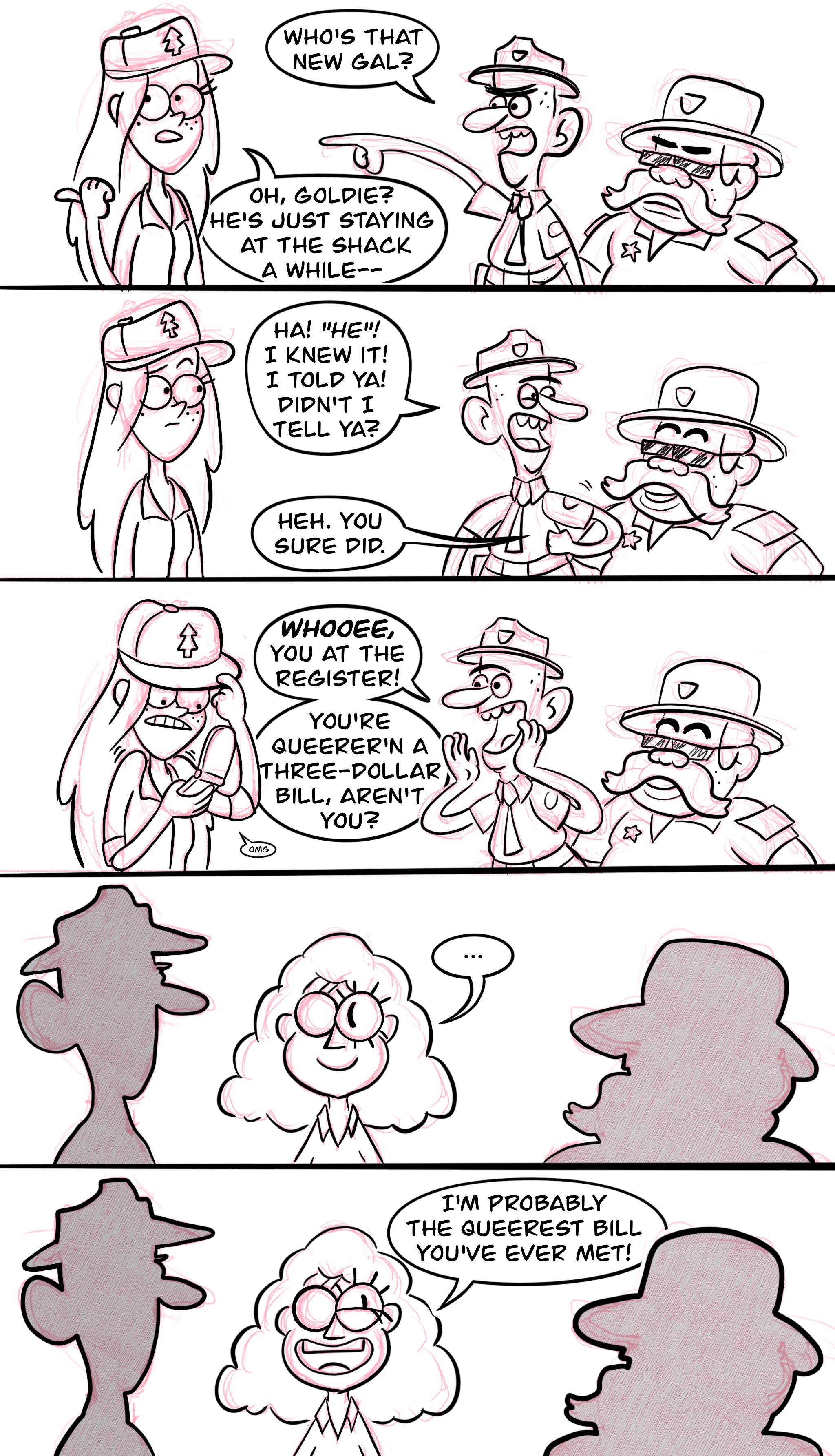 Panel one: Wendy faces Deputy Durland and Sheriff Blubs as Durland points at something behind Wendy and says, "Who's that new gal?" Wendy points a thumb over her shoulder and says, "Oh, Goldie? He's just staying at the shack a while—" Panel two: Durland and Blubs grin as Durland elbows Blubs. Durland says, "Ha! 'He'! I knew it! I told ya! Didn't I tell ya?" Blubs says, "Heh. You sure did." Wendy looks puzzled. Panel three: Durland cups his hands around his mouth and yells in the direction he was pointing, "Whooee, you at the register! You're queerer'n a three-dollar bill aren't you?" Wendy mutters "omg," raises her shoulders, pulls her hat down over her face, and pulls out her flip phone to shield her from the conversation. Panel four: Durland and Blubs silhouetted from behind, with human Bill Cipher in between, looking between them silently with a grin as he thinks this over. Panel five: Bill with a big grin, saying "I'm probably the queerest Bill you've ever met!"
