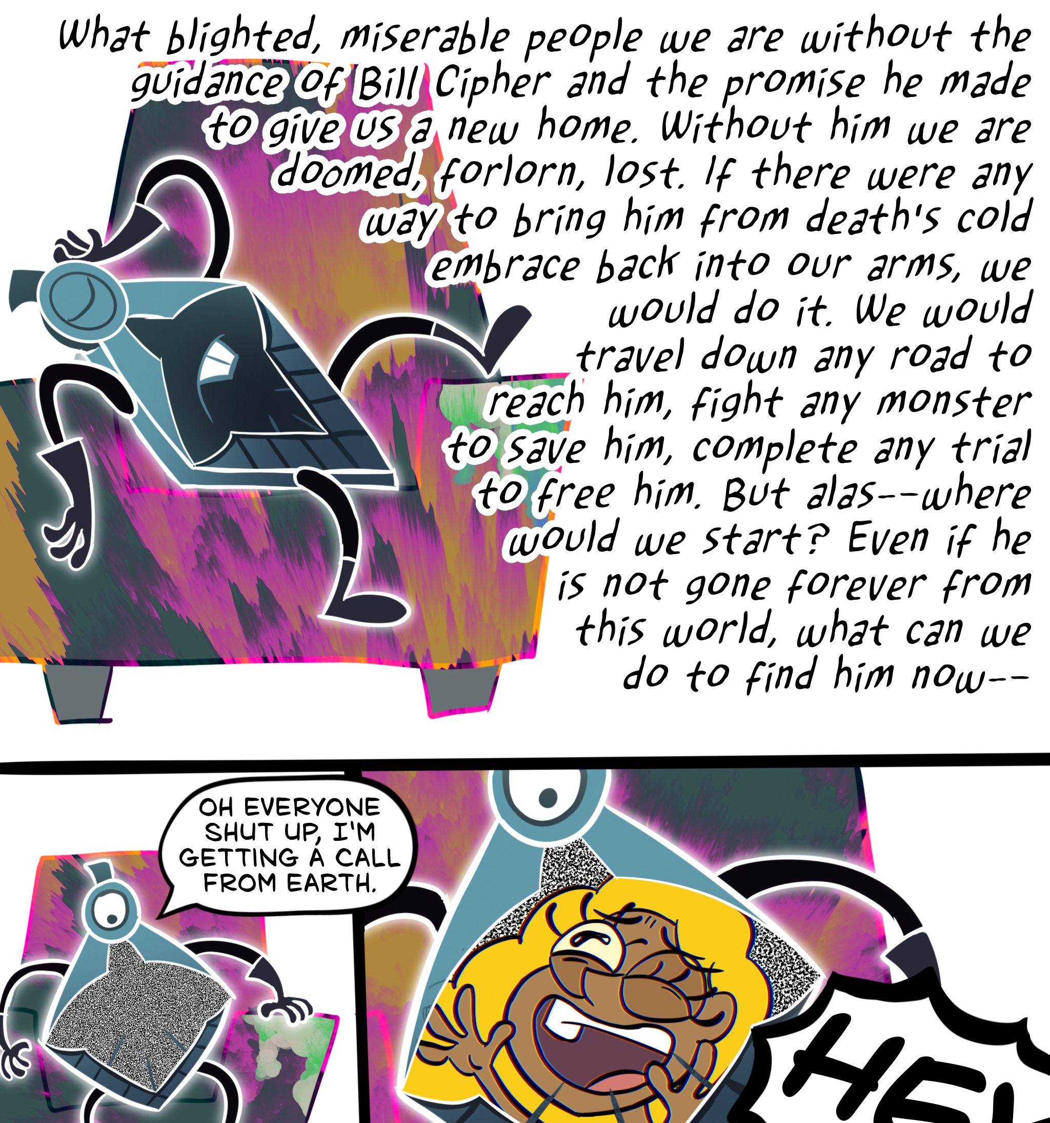 Panel one: Kryptos posed dramatically on a teal, magenta, and orange armchair with a stained armrest, the back of one hand against his "head" and his eye shut, thinking in a slightly fancy font: "Blighted, miserable people that we are, lost without the guidance of Bill Cipher and the promise he made to give us a new home. Without him we are doomed, forlorn, lost. If there were any way to bring him from death's cold embrace back into our arms, we would do it. We would travel down any road to reach him, fight any monster to save him, complete any trial to free him. But alas—where would we start? Even if he is not gone forever from this world, what can we do to find him now—" Panel two: The middle of Kryptos's body is covered with static and he sits up, looking down, and says in a normal voice, "Oh everyone shut up, I'm getting a call from Earth." Panel three: human Bill's face visible in the static "screen" on Kryptos's body, looking up at him with an ecstatic, relieved face, starting to shout "HEY"