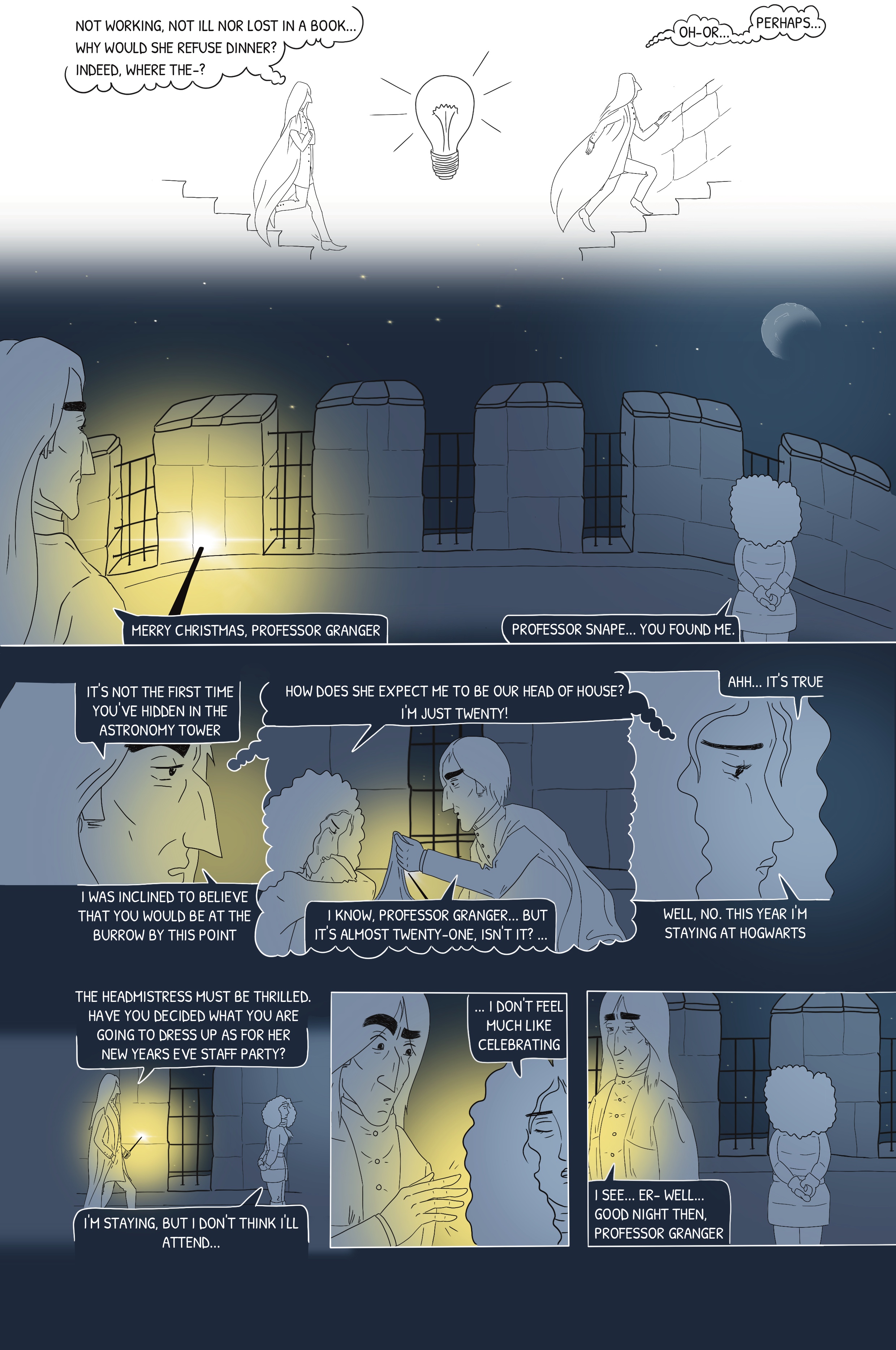 He doesn't find her in her rooms nor in the library, but in the Astronomy tower, staring away. She asks how he found her. He remembers the first year he found her here, fretting over being Head of House so young, and he comforted her. He asks what's wrong, why she's not at the Burrow. She says it's not important, she just doesn't feel like celebrating. Surprised, he asks if she'll stay for New Year's Eve, and if she chose costume for the staff party. She says she'll stay but won't attend. He is shocked, but gives farewell and leaves