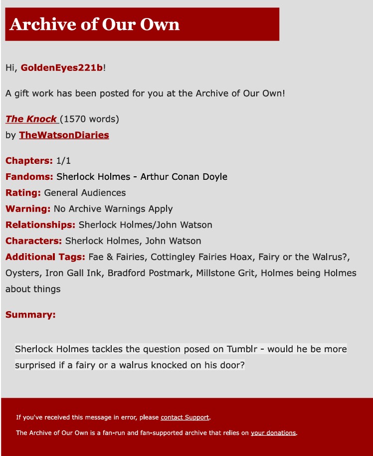 Image of the AO3 gift fic notification email. The text says: Hi, GoldenEyes221b! A gift work has been posted for you at the Archive of Our Own! The Knock (1570 words) by TheWatsonDiaries. Chapters: 1/1. Fandoms: Sherlock Holmes - Arthur Conan Doyle. Rating: General Audiences. Warning: No Archive Warnings Apply. Relationships: Sherlock Holmes/John Watson. Characters: Sherlock Holmes, John Watson. Additional Tags: Fae & Fairies, Cottingley Fairies Hoax, Fairy or the Walrus?, Oysters, Iron Gall Ink, Bradford Postmark, Millstone Grit, Holmes being Holmes about things. Summary: Sherlock Holmes tackles the question posed on Tumblr - would he be more surprised if a fairy or a walrus knocked on his door?'