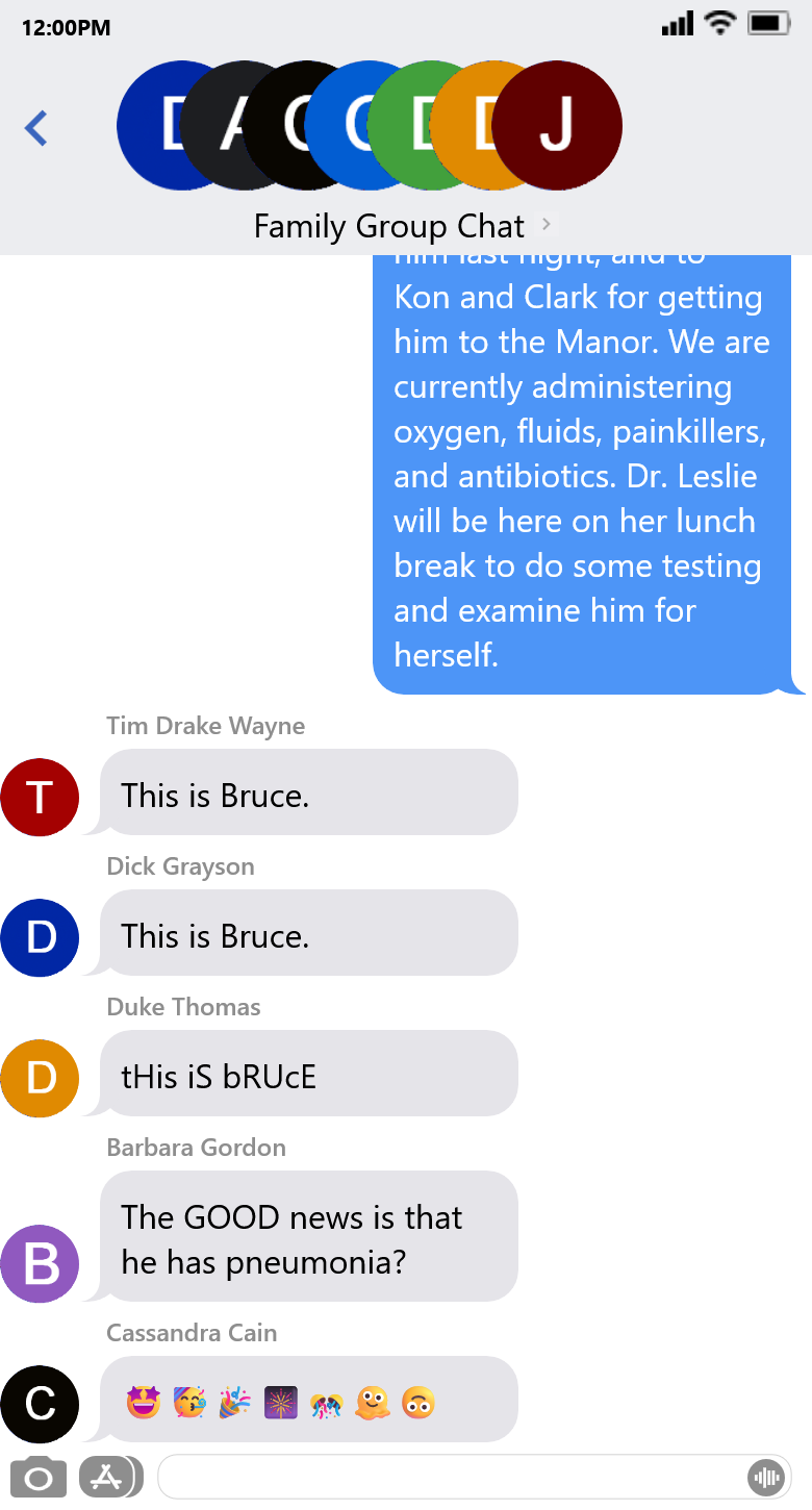 [the second of two screenshots of a text conversation named Family Group Chat. Across the two screenshots, Bruce has texted the chat four separate times to say, 'This is Bruce. 1. The good news is that Jason has bacterial pneumonia, which is not contagious. 2. The bad news is that he is extremely vulnerable to infection right now, so you MUST wear a mask when at the Manor. Even if not visiting Jason. Even if you still mask in public (as you should). 3. Thanks to Tim and Barbara for checking on him last night, and to Kon and Clark for getting him to the Manor. We are currently administering oxygen, fluids, painkillers, and antibiotics. Dr. Leslie will be here on her lunch break to do some testing and examine him for herself.' Tim and Dick have both mockingly replied, 'This is Bruce.' Duke has taken it a step further, and said 'tHis iS bRUcE' in the manner of the Mocking Spongebob meme. Barbara said, 'The GOOD news is that he has pneumonia?' And Cass has replied with a string of mock-celebratory emojis - starry eyes, smiling party hat, cone shooting out confetti, fireworks, and half-spheres shooting out confetti - followed by a melting smiley face and an upside-down smiley face.