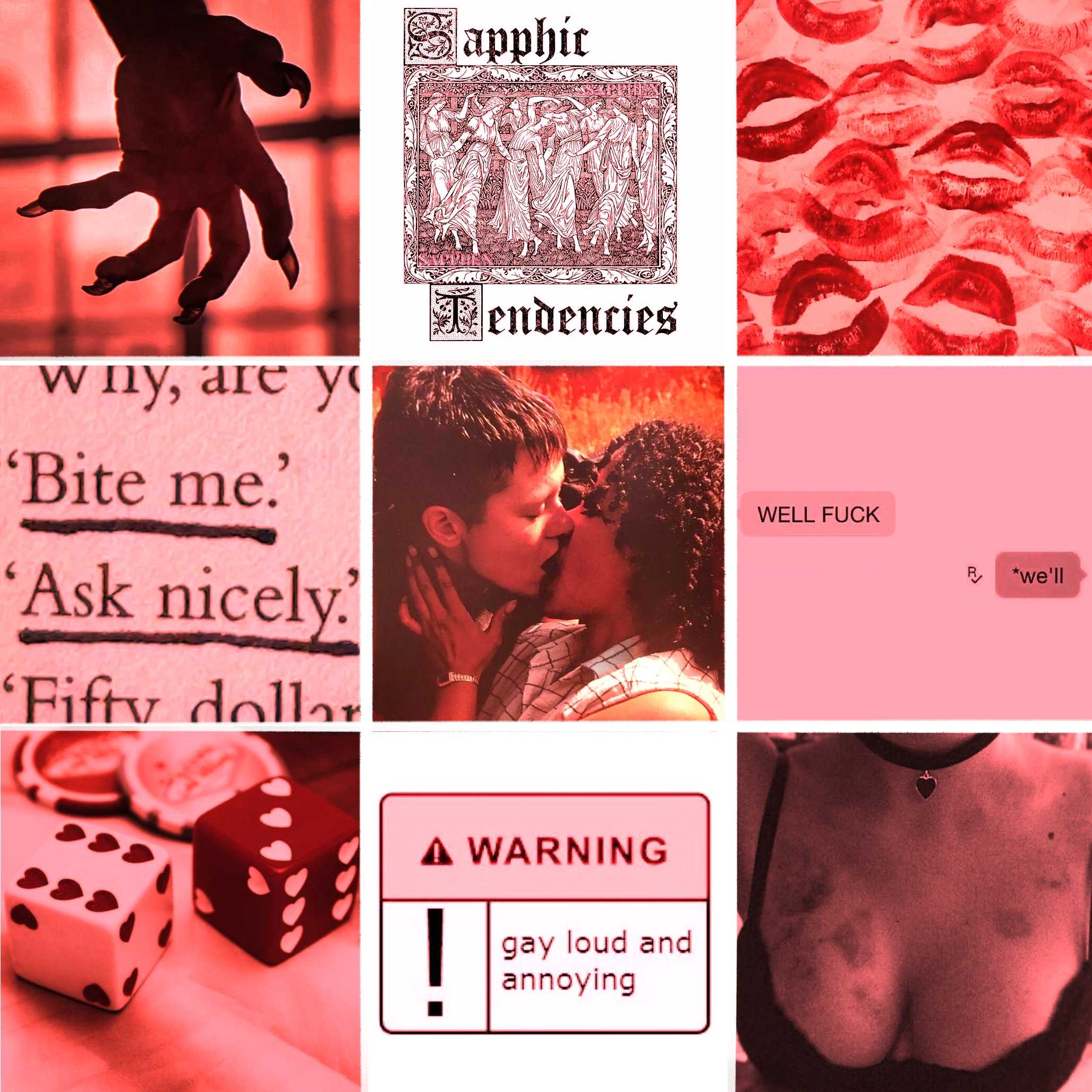 A red moodboard for fem!Charles and Cat King (Dead Boy Detectives), consisting of 9 images in a 3 by 3 grid. Image 1: The silhouette of a clawed hand against a red background. Image 2: Typed text in a stylised, fairytale book font, reading, "Sapphic Tendencies", with an old-fashioned drawing of women dancing in a circle. Image 3: Lipstick kisses covering a white surface. Image 4: Printed text, underlined, reading, 'Bit me.' 'Ask nicely.' Image 5: A closeup of two people kissing, one with short, straight hair, the other with shoulder-length curly hair. Image 6: A text conversation, reading, "WELL FUCK" "*we'll" Image 7: Two dice in white and red, with hearts in the place of the dots. Image 8: A pop-up with a "WARNING" label and an exclamation mark. The content reads, "gay loud and annoying". Image 9: A closeup of a woman's chest, framed by a black bra and choker. Her skin is covered in hickeys.
