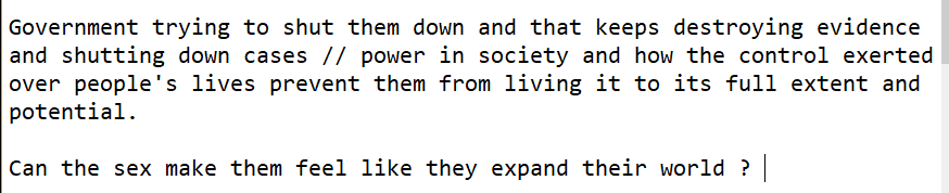 Screenshot from a notepad saying : "Government trying to shut them down and that keeps destroying evidence and shutting down cases // power in society and how the control exerted over people's lives prevent them from living it to its full extent and potential.  Can the sex make them feel like they expand their world ?"