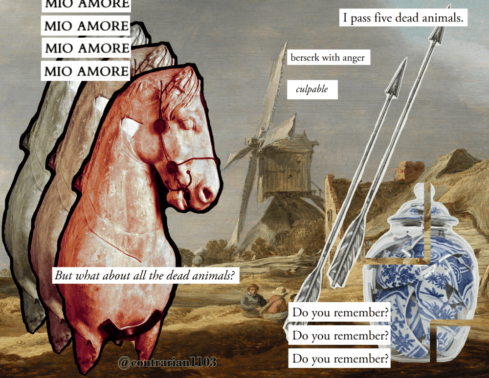 Page 4 and 5: This is a 2 page collage by contrarian1103. In the background is a landscape painting with a dull grey sky. On the top left of the page are four white panels with the words, in black text, 'mio amore' They are layered in a straight column with the top panel partially cut off on the top of the page. Layered underneath the text is a horse sculpture layered over itself three times. The horse in tinted progressively more red the closer to the top layer it is. The most visible layer being a muted red rather than the original grey of the stone. On the bottom of the page is a white panel that reads, 'but what about all the dead animals?' in italics. In the upper middle are three staggered white panels with text that read, from the top to the bottom, 'I pass five dead animals.' 'Beserk with anger,' and in italics 'culpable.' Nearby are two arrows in a wood block carving art style. In the bottom right hand of the page, a glass vase is filled with shards of a broken porcelain vase presumably once the same shape as the glass that now holds it. Two outlines of squares have been cut out of the vase to reveal the background painting, further disjointing the image. Three panels with the same text are in a straight column beside it. They read, 'do you remember?'