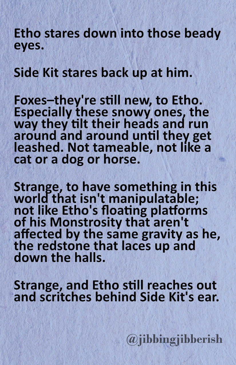 Page 6: A piece of writing by jibbingjibberish on a pale blue paper background. The text is set in a rounded font. It reads 'Etho stares down into those beady eyes. Side Kit stares back up at him. Foxes–they're still new, to Etho. Especially these snowy ones, the way they tilt their heads and run around and around until they get leashed. Not tameable, not like a cat or a dog or horse. Strange, to have something in this world that isn't manipulatable; not like Etho's floating platforms of his Monstrosity that aren't affected by the same gravity as he, the redstone that laces up and down the halls. Strange, and Etho still reaches out and scritches behind Side Kit's ear.'
