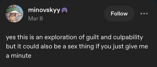 (id: tumblr post reading "yes this is an exploration of guilt and culpability but it could also be a sex thing if you just give me a minute" end id)