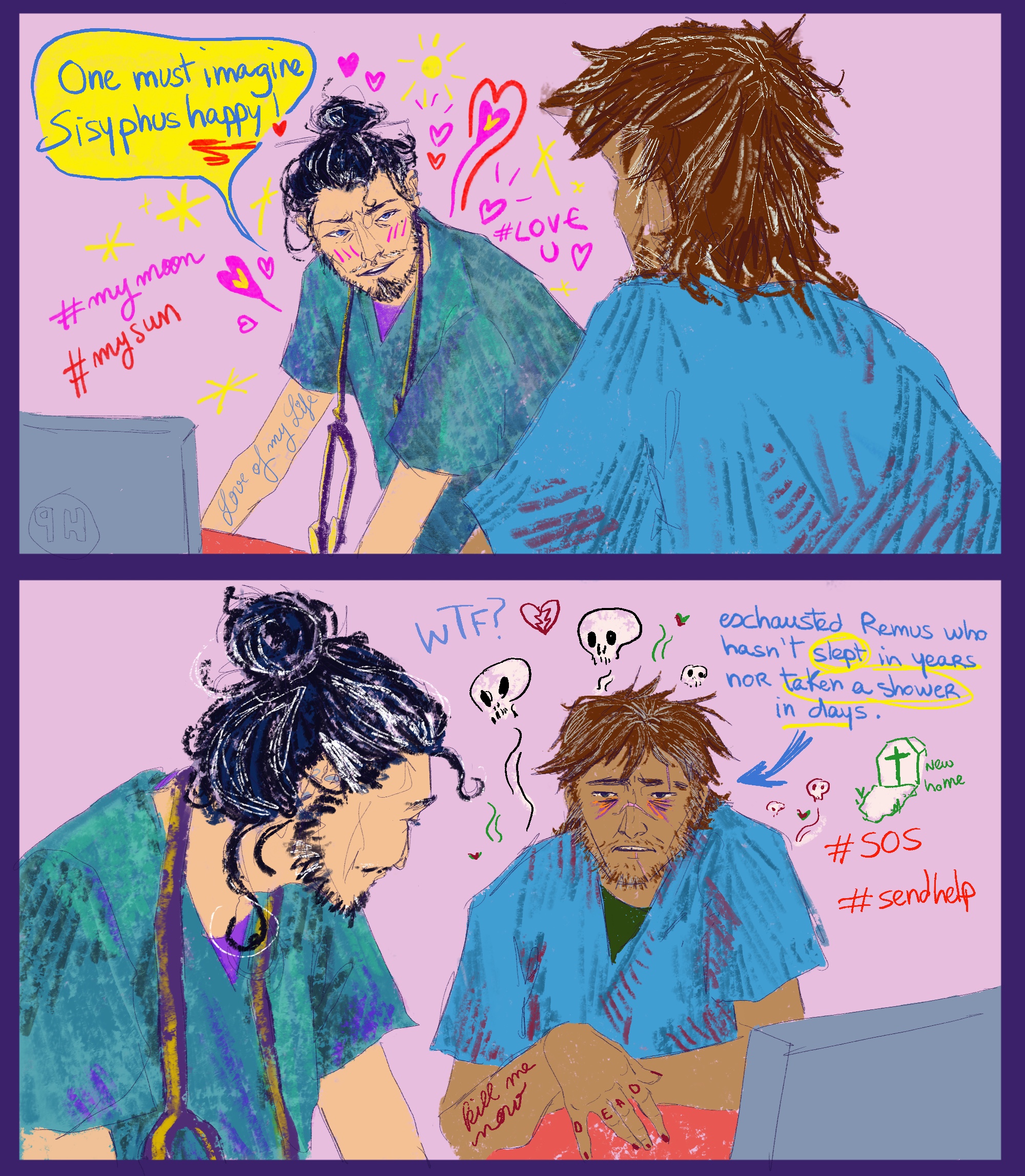 Zig's art: A split screen on a pale pink background. The top screen has Sirius facing us and Remus with his back to us. Sirius is white with black and silver hair pulled into a bun on the top of his head. His scrubs are turquoise and there's a stethoscope hanging around his neck. He's leaning over a screen but looking at Remus, with an infatuated expression, a blush on his cheeks, and a smattering of hearts and sparkles around his head. There's loopy writing down his arm reading 'love of my life' and hashtags around his body reading #mymoon, #mysun, and #LOVEU. There's a speech bubble saying "one must imagine Sisyphus HAPPY." Remus has brown skin and his brown hair is messy and streaked with grey. His scrubs are blue and have blood across them in lines. The bottom screen is from another angle, with a side profile of Sirius and Remus face-on. Remus looks exhausted, with big bags under his eyes and stubble. He has 'kill me now' on his arm in loopy writing, and 'dead' spelled across his knuckles. There are little skulls floating around his head, as well as a 'WTF?' and #SOS and #sendhelp. He has a little gravestone doodle on his right with the words "new home". There's an arrow pointing towards him with text reading "exhausted Remus, who hasn't slept in years, nor taken a shower in days." 
