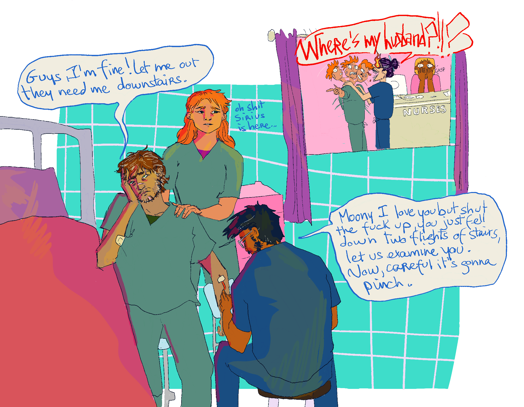Zig's art: There is a hospital bed down the left side of the image, with turquoise squares forming the background. Remus, who has brown skin, scruffy brown-grey hair, and deep bags under his eyes, is listing to the side, as Lily and James fuss over him. He has a plaster visible on one arm, and scars on his face that are blended with his facial hair. Both Remus and Lily are wearing green scrubs, whilst James is in dark blue and is knelt in front of him with his back to us, inserting a needle. Remus is protesting, "guys, I'm fine! Let me out, they need me downstairs." James' speech bubble reads "Moony, I love you but shit the fuck up. You just fell down two flights of stairs, let us examine you. Now, careful, it's gonna pinch." There is small text next to Lily reading "oh shit, Sirius is here..." Meanwhile, in the top right of the image, through purple curtains, Sirius is interrogating the poor folks at the nurses station, yelling WHERE IS MY HUSBAND?! He has flames for eyes and pointy teeth, and the guy he is yelling is being shaken so hard he has three heads. Both he and the nurse cowering behind the desk look very afraid. 