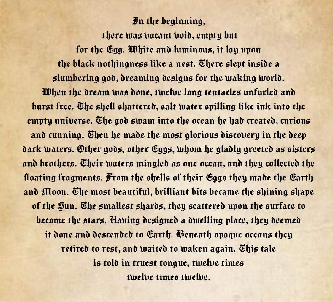 Blackletter font on a parchment background, in the shape of a circle, reading: In the beginning, there was vacant void, empty but for the Egg. White and luminous, it lay upon the black nothingness like a nest. There slept inside a slumbering god, dreaming designs for the waking world. When the dream was done, twelve long tentacles unfurled and burst free. The shell shattered, salt water spilling like ink into the empty universe. The god swam into the ocean he had created, curious and cunning. Then he made the most glorious discovery in the deep dark waters. Other gods, other Eggs, whom he gladly greeted as sisters and brothers. Their waters mingled as one ocean, and they collected the floating fragments. From the shells of their Eggs they made the Earth and Moon. The most beautiful, brilliant bits became the shining shape of the Sun. The smallest shards, they scattered upon the surface to become the stars. Having designed a dwelling place, they deemed it done and descended to Earth. Beneath opaque oceans they retired to rest, and waited to waken again. This tale is told in truest tongue, twelve times twelve times twelve.